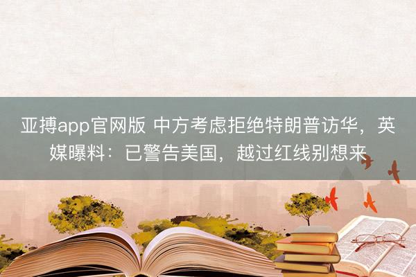 亚搏app官网版 中方考虑拒绝特朗普访华，英媒曝料：已警告美国，越过红线别想来