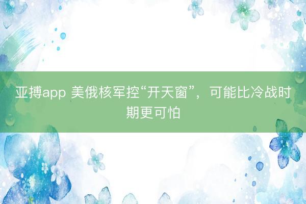 亚搏app 美俄核军控“开天窗”，可能比冷战时期更可怕