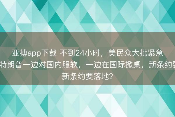 亚搏app下载 不到24小时，美民众大批紧急撤离，特朗普一边对国内服软，一边在国际掀桌，新条约要落地？