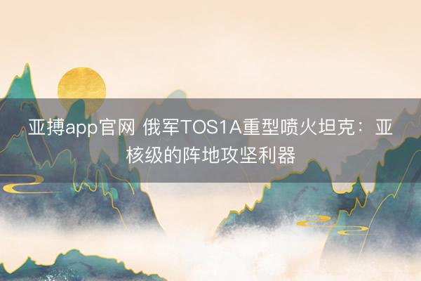 亚搏app官网 俄军TOS1A重型喷火坦克：亚核级的阵地攻坚利器