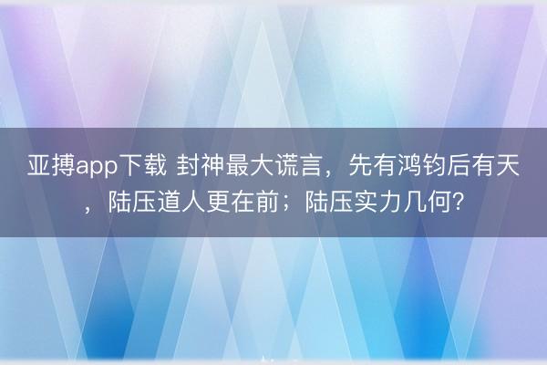 亚搏app下载 封神最大谎言，先有鸿钧后有天，陆压道人更在前；陆压实力几何？