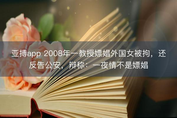 亚搏app 2008年一教授嫖娼外国女被拘,还反告公安,辩称:一夜情不是嫖娼