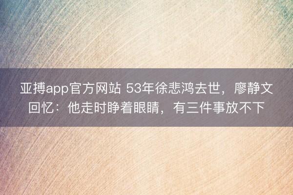 亚搏app官方网站 53年徐悲鸿去世,廖静文回忆:他走时睁着眼睛,有三件事放不下