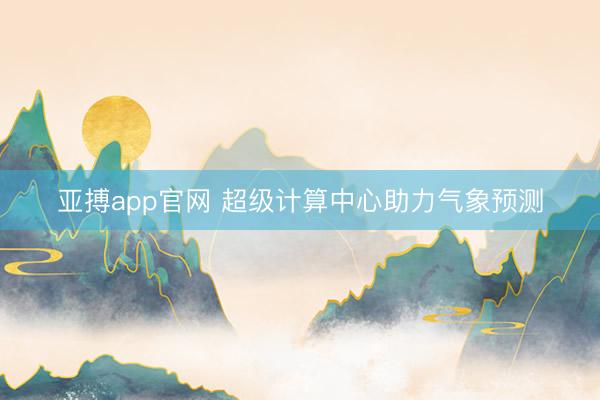 亚搏app官网 超级计算中心助力气象预测