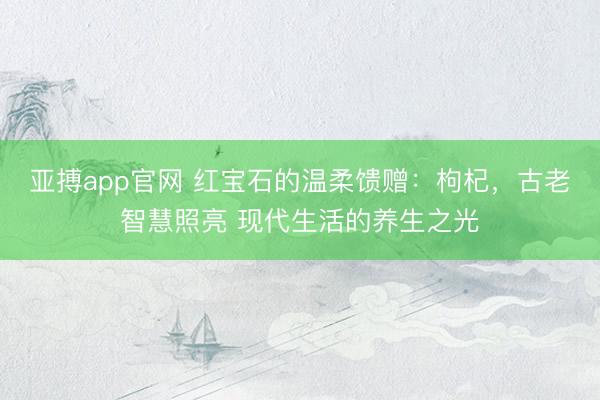 亚搏app官网 红宝石的温柔馈赠:枸杞,古老智慧照亮 现代生活的养生之光