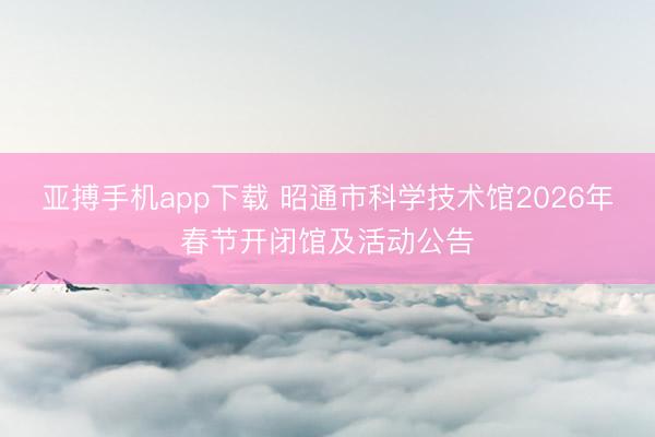 亚搏手机app下载 昭通市科学技术馆2026年春节开闭馆及活动公告