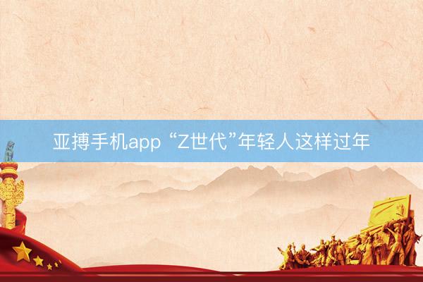 亚搏手机app “Z世代”年轻人这样过年
