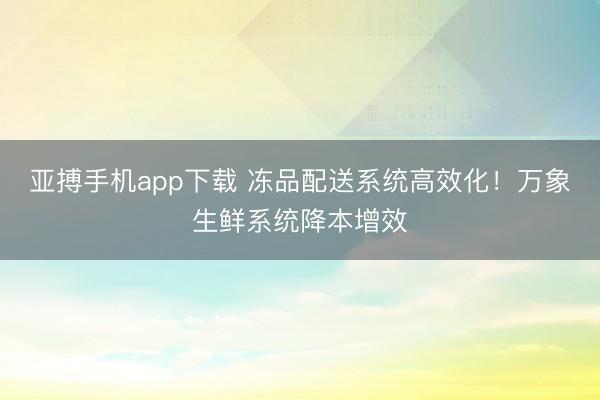 亚搏手机app下载 冻品配送系统高效化!万象生鲜系统降本增效