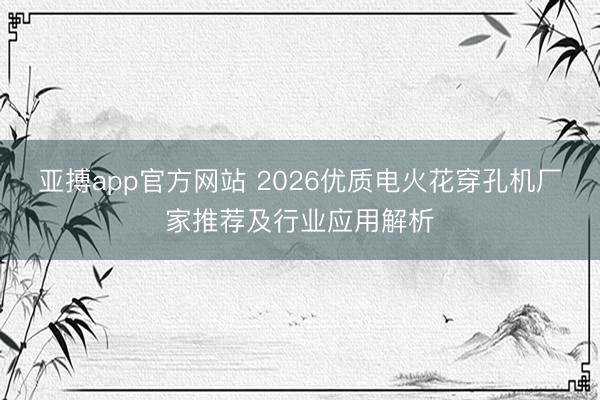 亚搏app官方网站 2026优质电火花穿孔机厂家推荐及行业应用解析