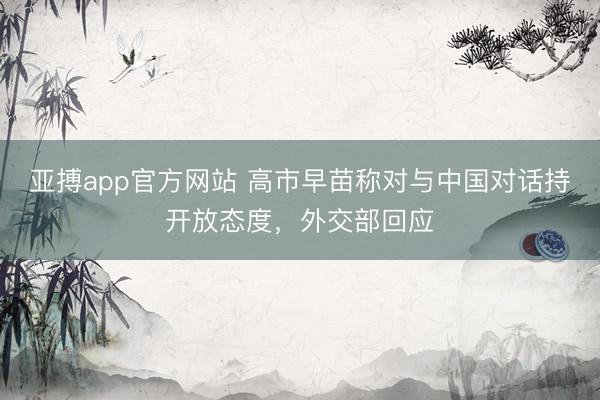 亚搏app官方网站 高市早苗称对与中国对话持开放态度,外交部回应