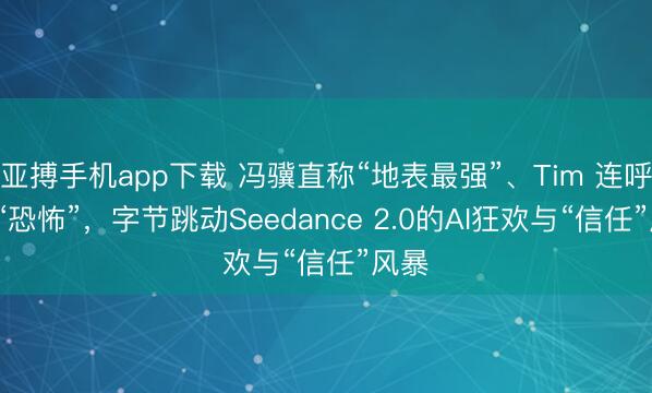 亚搏手机app下载 冯骥直称“地表最强”、Tim 连呼6次“恐怖”，字节跳动Seedance 2.0的AI狂欢与“信任”风暴