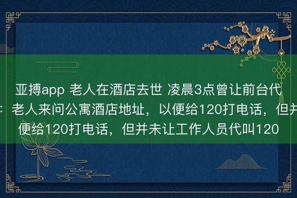 亚搏app 老人在酒店去世 凌晨3点曾让前台代叫救护车？公寓酒店称：老人来问公寓酒店地址，以便给120打电话，但并未让工作人员代叫120