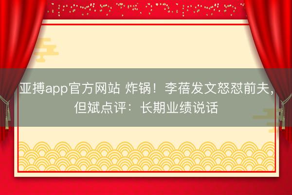 亚搏app官方网站 炸锅！李蓓发文怒怼前夫，但斌点评：长期业绩说话