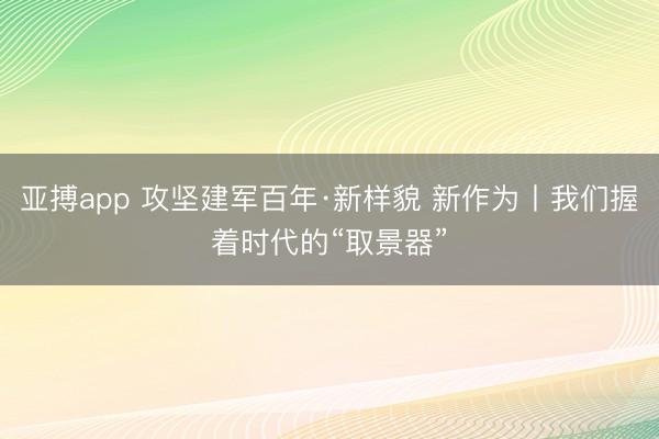 亚搏app 攻坚建军百年·新样貌 新作为丨我们握着时代的“取景器”