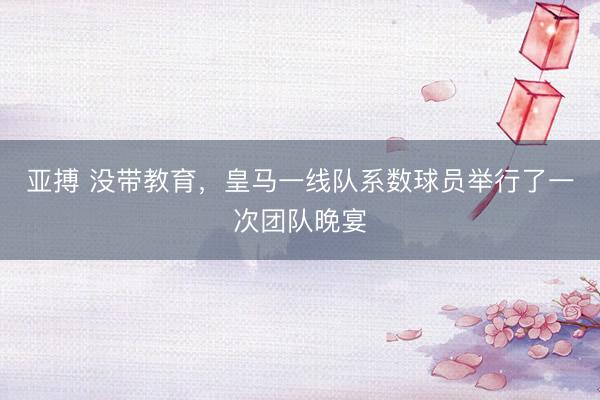 亚搏 没带教育，皇马一线队系数球员举行了一次团队晚宴