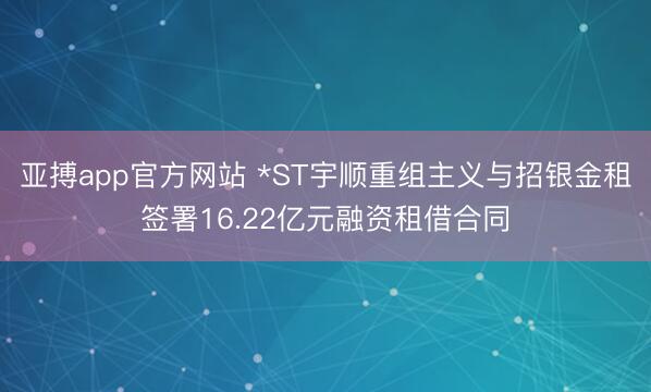 亚搏app官方网站 *ST宇顺重组主义与招银金租签署16.22亿元融资租借合同