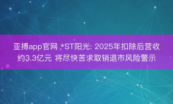 亚搏app官网 *ST阳光: 2025年扣除后营收约3.3亿元 将尽快苦求取销退市风险警示