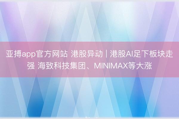 亚搏app官方网站 港股异动 | 港股AI足下板块走强 海致科技集团、MINIMAX等大涨