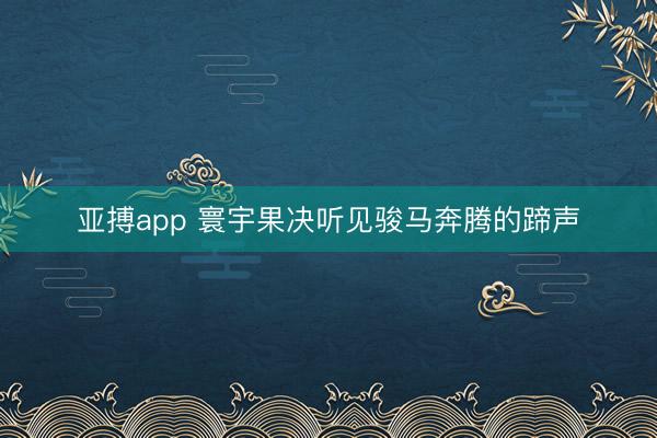 亚搏app 寰宇果决听见骏马奔腾的蹄声