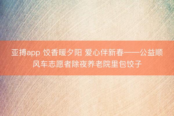 亚搏app 饺香暖夕阳 爱心伴新春——公益顺风车志愿者除夜养老院里包饺子