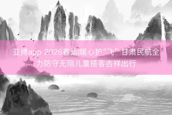 亚搏app 2026春运|暖心护“飞” 甘肃民航全力防守无陪儿童搭客吉祥出行