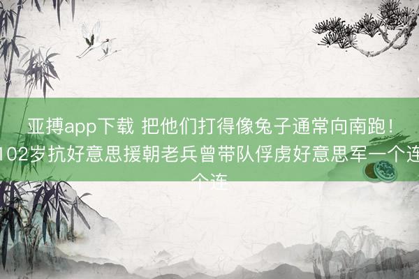 亚搏app下载 把他们打得像兔子通常向南跑!102岁抗好意思援朝老兵曾带队俘虏好意思军一个连