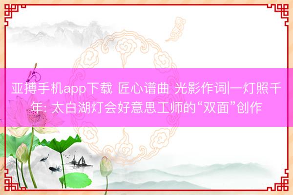亚搏手机app下载 匠心谱曲 光影作词|一灯照千年: 太白湖灯会好意思工师的“双面”创作