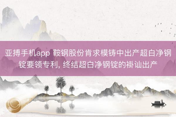 亚搏手机app 鞍钢股份肯求模铸中出产超白净钢锭要领专利, 终结超白净钢锭的褂讪出产
