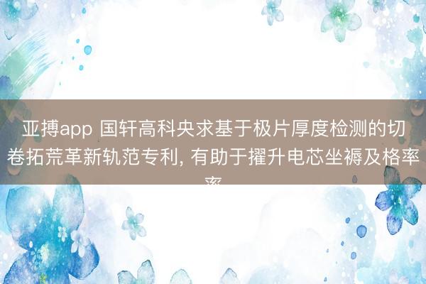 亚搏app 国轩高科央求基于极片厚度检测的切卷拓荒革新轨范专利, 有助于擢升电芯坐褥及格率