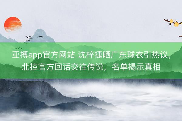 亚搏app官方网站 沈梓捷晒广东球衣引热议，北控官方回话交往传说，名单揭示真相