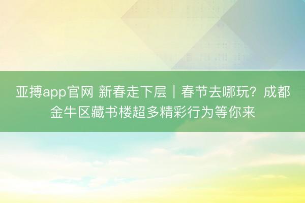 亚搏app官网 新春走下层|春节去哪玩?成都金牛区藏书楼超多精彩行为等你来