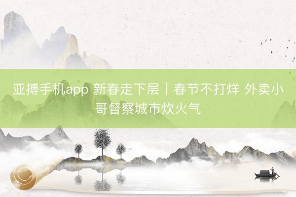 亚搏手机app 新春走下层｜春节不打烊 外卖小哥督察城市炊火气