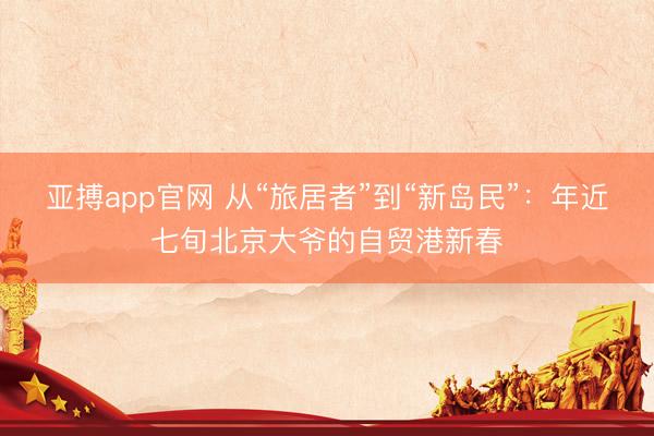 亚搏app官网 从“旅居者”到“新岛民”:年近七旬北京大爷的自贸港新春