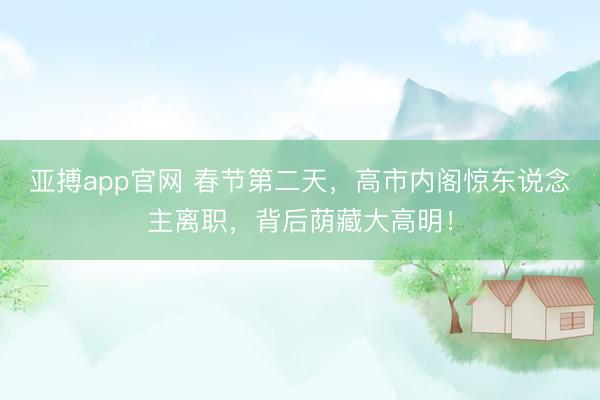亚搏app官网 春节第二天，高市内阁惊东说念主离职，背后荫藏大高明！