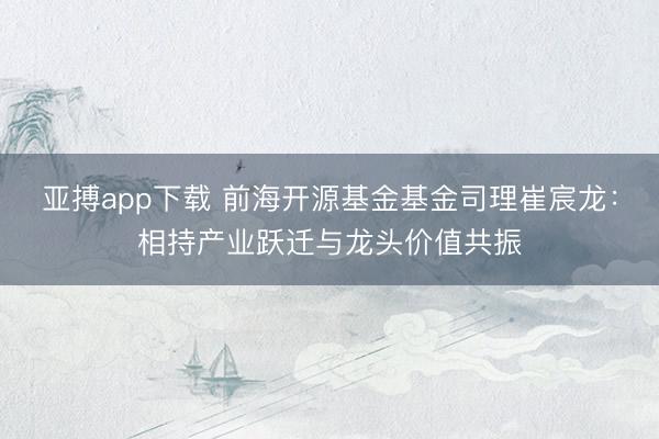 亚搏app下载 前海开源基金基金司理崔宸龙:相持产业跃迁与龙头价值共振
