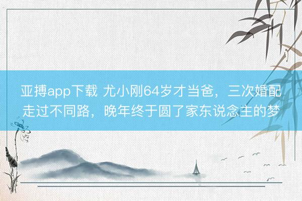 亚搏app下载 尤小刚64岁才当爸，三次婚配走过不同路，晚年终于圆了家东说念主的梦