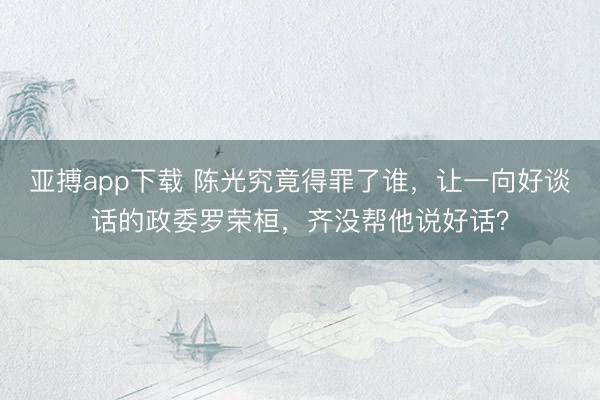 亚搏app下载 陈光究竟得罪了谁，让一向好谈话的政委罗荣桓，齐没帮他说好话？