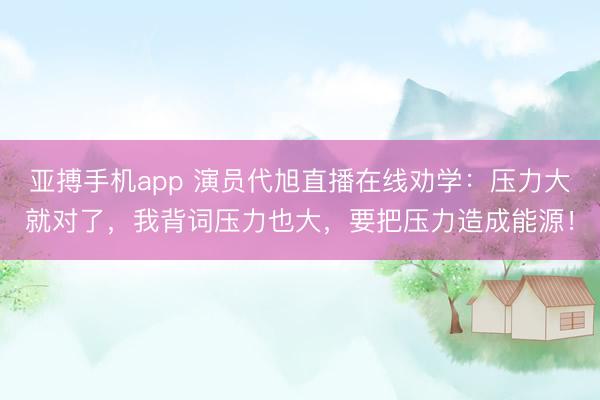 亚搏手机app 演员代旭直播在线劝学:压力大就对了,我背词压力也大,要把压力造成能源!