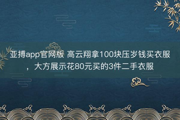 亚搏app官网版 高云翔拿100块压岁钱买衣服,大方展示花80元买的3件二手衣服