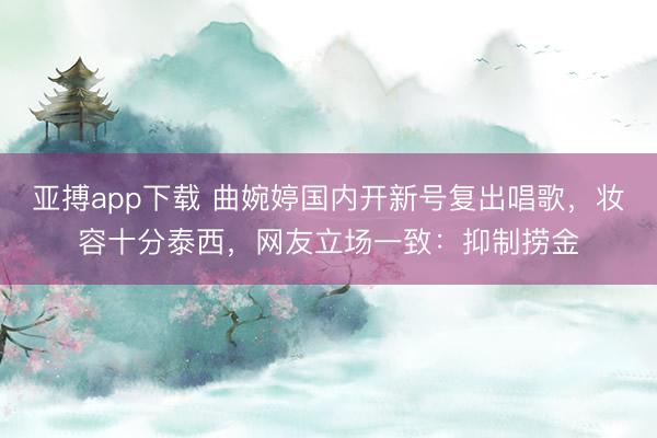 亚搏app下载 曲婉婷国内开新号复出唱歌,妆容十分泰西,网友立场一致:抑制捞金