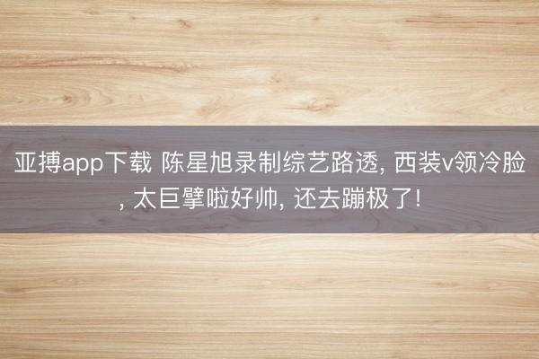 亚搏app下载 陈星旭录制综艺路透， 西装v领冷脸，<a href=