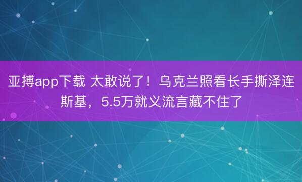 亚搏app下载 太敢说了!乌克兰照看长手撕泽连斯基,5.5万就义流言藏不住了