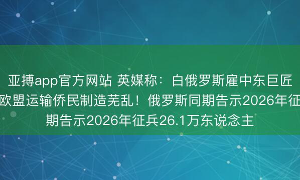 亚搏app官方网站 英媒称:白俄罗斯雇中东巨匠挖掘偷渡结净,向欧盟运输侨民制造芜乱!俄罗斯同期告示2026年征兵26.1万东说念主