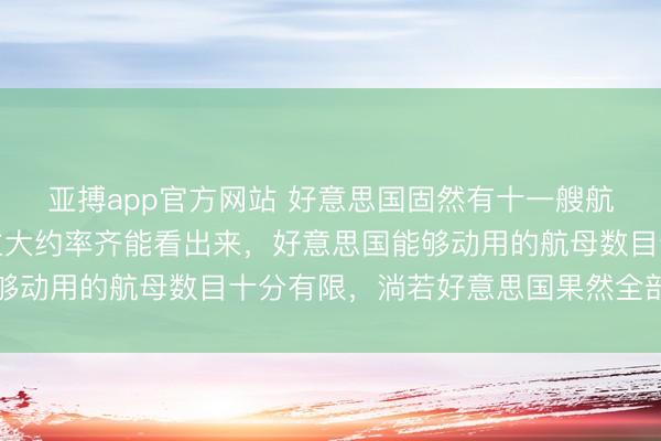 亚搏app官方网站 好意思国固然有十一艘航母,然则明眼东说念主大约率齐能看出来,好意思国能够动用的航母数目十分有限,淌若好意思国果然全部动用了