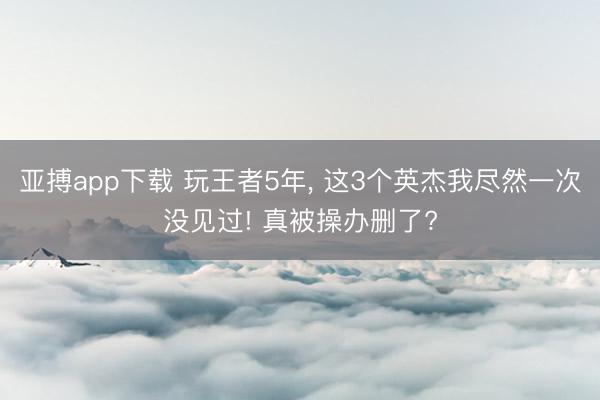 亚搏app下载 玩王者5年, 这3个英杰我尽然一次没见过! 真被操办删了?