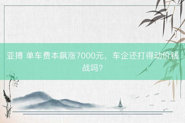 亚搏 单车费本飙涨7000元,车企还打得动价钱战吗?