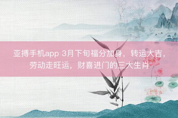 亚搏手机app 3月下旬福分加身，转运大吉，劳动走旺运，财喜进门的三大生肖
