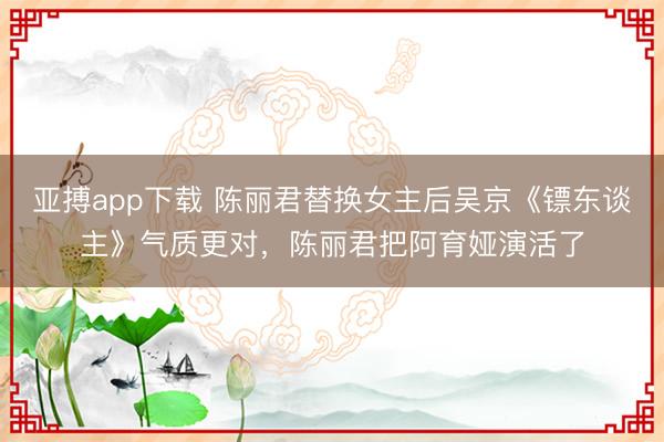 亚搏app下载 陈丽君替换女主后吴京《镖东谈主》气质更对，陈丽君把阿育娅演活了
