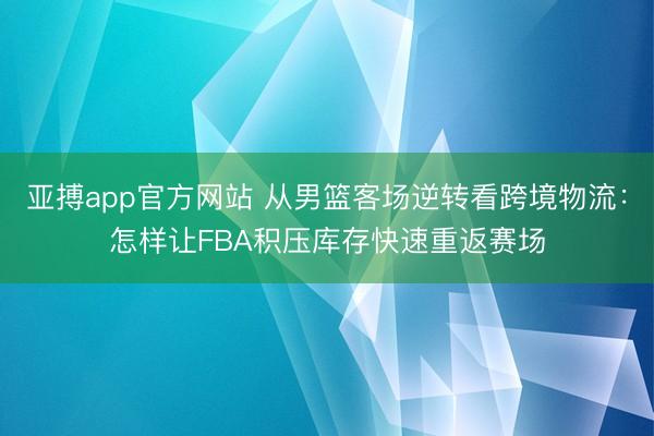 亚搏app官方网站 从男篮客场逆转看跨境物流：怎样让FBA积压库存快速重返赛场