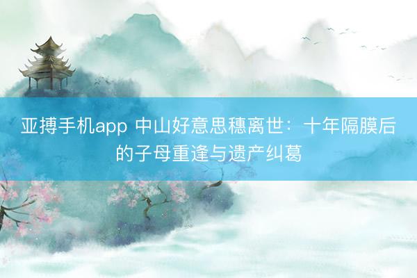 亚搏手机app 中山好意思穗离世：十年隔膜后的子母重逢与遗产纠葛